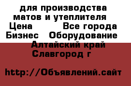 для производства матов и утеплителя › Цена ­ 100 - Все города Бизнес » Оборудование   . Алтайский край,Славгород г.